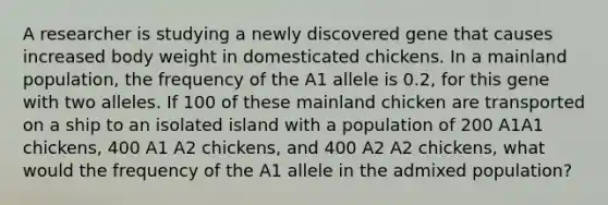 A researcher is studying a newly discovered gene that causes increased body weight in domesticated chickens. In a mainland population, the frequency of the A1 allele is 0.2, for this gene with two alleles. If 100 of these mainland chicken are transported on a ship to an isolated island with a population of 200 A1A1 chickens, 400 A1 A2 chickens, and 400 A2 A2 chickens, what would the frequency of the A1 allele in the admixed population?