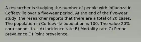 A researcher is studying the number of people with influenza in Coffeeville over a five-year period. At the end of the five-year study, the researcher reports that there are a total of 20 cases. The population in Coffeeville population is 100. The value 20% corresponds to... A) Incidence rate B) Mortality rate C) Period prevalence D) Point prevalence