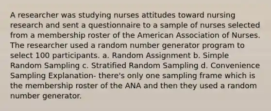 A researcher was studying nurses attitudes toward nursing research and sent a questionnaire to a sample of nurses selected from a membership roster of the American Association of Nurses. The researcher used a random number generator program to select 100 participants. a. Random Assignment b. Simple Random Sampling c. Stratified Random Sampling d. Convenience Sampling Explanation- there's only one sampling frame which is the membership roster of the ANA and then they used a random number generator.