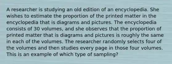 A researcher is studying an old edition of an encyclopedia. She wishes to estimate the proportion of the printed matter in the encyclopedia that is diagrams and pictures. The encyclopedia consists of 30 volumes, and she observes that the proportion of printed matter that is diagrams and pictures is roughly the same in each of the volumes. The researcher randomly selects four of the volumes and then studies every page in those four volumes. This is an example of which type of sampling?