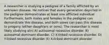 A researcher is studying a pedigree of a family afflicted by an unknown disease. He notices that every generation depicted in the pedigree demonstrates at least one afflicted individual. Furthermore, both males and females in the pedigree can demonstrate this disease, and both sexes can pass this disease to progeny (either daughters or sons). The researcher is most likely studying a(n) A) autosomal recessive disorder. B) autosomal dominant disorder. C) X-linked recessive disorder. D) Y-linked recessive disorder. E) X-linked dominant disorder.