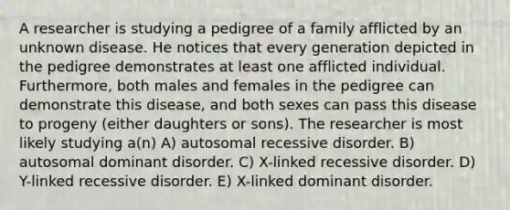 A researcher is studying a pedigree of a family afflicted by an unknown disease. He notices that every generation depicted in the pedigree demonstrates at least one afflicted individual. Furthermore, both males and females in the pedigree can demonstrate this disease, and both sexes can pass this disease to progeny (either daughters or sons). The researcher is most likely studying a(n) A) autosomal recessive disorder. B) autosomal dominant disorder. C) X-linked recessive disorder. D) Y-linked recessive disorder. E) X-linked dominant disorder.