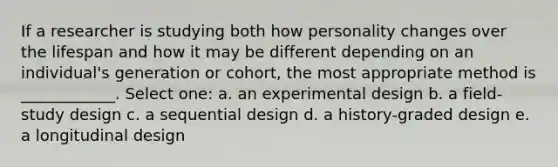 If a researcher is studying both how personality changes over the lifespan and how it may be different depending on an individual's generation or cohort, the most appropriate method is ____________. Select one: a. an experimental design b. a field-study design c. a sequential design d. a history-graded design e. a longitudinal design