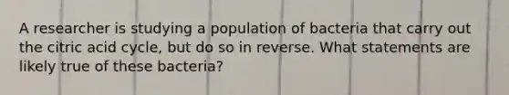 A researcher is studying a population of bacteria that carry out the citric acid cycle, but do so in reverse. What statements are likely true of these bacteria?