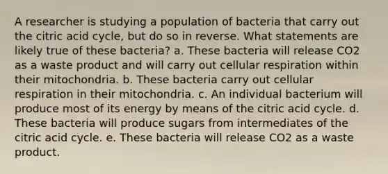 A researcher is studying a population of bacteria that carry out the citric acid cycle, but do so in reverse. What statements are likely true of these bacteria? a. These bacteria will release CO2 as a waste product and will carry out cellular respiration within their mitochondria. b. These bacteria carry out cellular respiration in their mitochondria. c. An individual bacterium will produce most of its energy by means of the citric acid cycle. d. These bacteria will produce sugars from intermediates of the citric acid cycle. e. These bacteria will release CO2 as a waste product.