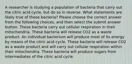 A researcher is studying a population of bacteria that carry out the citric acid cycle, but do so in reverse. What statements are likely true of these bacteria? Please choose the correct answer from the following choices, and then select the submit answer button. These bacteria carry out cellular respiration in their mitochondria. These bacteria will release CO2 as a waste product. An individual bacterium will produce most of its energy by means of the citric acid cycle. These bacteria will release CO2 as a waste product and will carry out cellular respiration within their mitochondria. These bacteria will produce sugars from intermediates of the citric acid cycle.