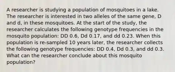 A researcher is studying a population of mosquitoes in a lake. The researcher is interested in two alleles of the same gene, D and d, in these mosquitoes. At the start of the study, the researcher calculates the following genotype frequencies in the mosquito population: DD 0.6, Dd 0.17, and dd 0.23. When this population is re-sampled 10 years later, the researcher collects the following genotype frequencies: DD 0.4, Dd 0.3, and dd 0.3. What can the researcher conclude about this mosquito population?