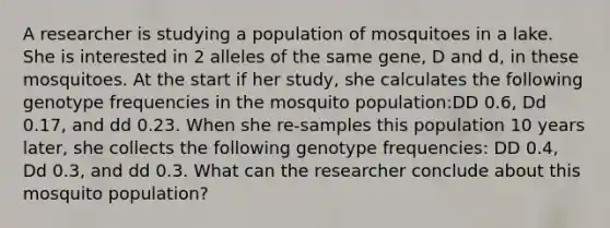 A researcher is studying a population of mosquitoes in a lake. She is interested in 2 alleles of the same gene, D and d, in these mosquitoes. At the start if her study, she calculates the following genotype frequencies in the mosquito population:DD 0.6, Dd 0.17, and dd 0.23. When she re-samples this population 10 years later, she collects the following genotype frequencies: DD 0.4, Dd 0.3, and dd 0.3. What can the researcher conclude about this mosquito population?