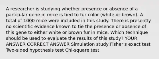 A researcher is studying whether presence or absence of a particular gene in mice is tied to fur color (white or brown). A total of 1000 mice were included in this study. There is presently no scientific evidence known to tie the presence or absence of this gene to either white or brown fur in mice. Which technique should be used to evaluate the results of this study? YOUR ANSWER CORRECT ANSWER Simulation study Fisher's exact test Two-sided hypothesis test Chi-square test