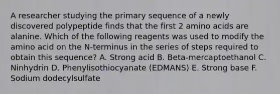 A researcher studying the primary sequence of a newly discovered polypeptide finds that the first 2 <a href='https://www.questionai.com/knowledge/k9gb720LCl-amino-acids' class='anchor-knowledge'>amino acids</a> are alanine. Which of the following reagents was used to modify the amino acid on the N-terminus in the series of steps required to obtain this sequence? A. Strong acid B. Beta-mercaptoethanol C. Ninhydrin D. Phenylisothiocyanate (EDMANS) E. Strong base F. Sodium dodecylsulfate