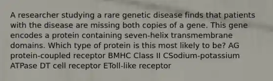 A researcher studying a rare genetic disease finds that patients with the disease are missing both copies of a gene. This gene encodes a protein containing seven-helix transmembrane domains. Which type of protein is this most likely to be? AG protein-coupled receptor BMHC Class II CSodium-potassium ATPase DT cell receptor EToll-like receptor