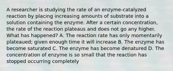 A researcher is studying the rate of an enzyme-catalyzed reaction by placing increasing amounts of substrate into a solution containing the enzyme. After a certain concentration, the rate of the reaction plateaus and does not go any higher. What has happened? A. The reaction rate has only momentarily plateaued; given enough time it will increase B. The enzyme has become saturated C. The enzyme has become denatured D. The concentration of enzyme is so small that the reaction has stopped occurring completely