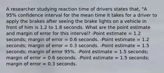 A researcher studying reaction time of drivers states that, "A 95% confidence interval for the mean time it takes for a driver to apply the brakes after seeing the brake lights on a vehicle in front of him is 1.2 to 1.8 seconds. What are the point estimate and margin of error for this interval? -Point estimate = 1.2 seconds; margin of error = 0.6 seconds. -Point estimate = 1.2 seconds; margin of error = 0.3 seconds. -Point estimate = 1.5 seconds; margin of error 95%. -Point estimate = 1.5 seconds; margin of error = 0.6 seconds. -Point estimate = 1.5 seconds; margin of error = 0.3 seconds.