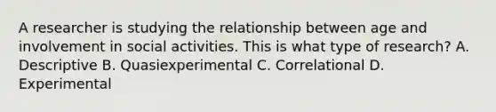 A researcher is studying the relationship between age and involvement in social activities. This is what type of research? A. Descriptive B. Quasiexperimental C. Correlational D. Experimental