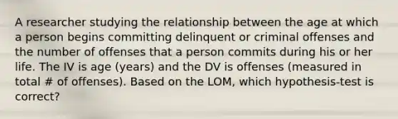 A researcher studying the relationship between the age at which a person begins committing delinquent or criminal offenses and the number of offenses that a person commits during his or her life. The IV is age (years) and the DV is offenses (measured in total # of offenses). Based on the LOM, which hypothesis-test is correct?