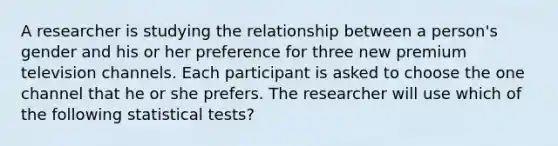 A researcher is studying the relationship between a person's gender and his or her preference for three new premium television channels. Each participant is asked to choose the one channel that he or she prefers. The researcher will use which of the following <a href='https://www.questionai.com/knowledge/koYikow54Z-statistical-tests' class='anchor-knowledge'>statistical tests</a>?