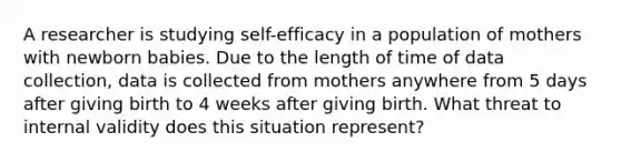 A researcher is studying self-efficacy in a population of mothers with newborn babies. Due to the length of time of <a href='https://www.questionai.com/knowledge/k1oJBHTuzY-data-collection' class='anchor-knowledge'>data collection</a>, data is collected from mothers anywhere from 5 days after giving birth to 4 weeks after giving birth. What threat to internal validity does this situation represent?