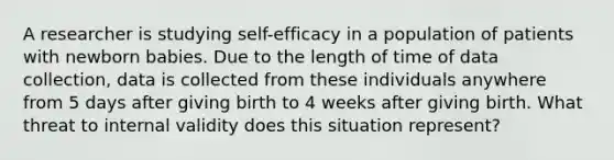 A researcher is studying self-efficacy in a population of patients with newborn babies. Due to the length of time of data collection, data is collected from these individuals anywhere from 5 days after giving birth to 4 weeks after giving birth. What threat to internal validity does this situation represent?