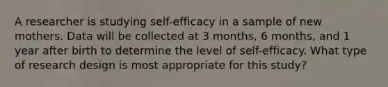 A researcher is studying self-efficacy in a sample of new mothers. Data will be collected at 3 months, 6 months, and 1 year after birth to determine the level of self-efficacy. What type of research design is most appropriate for this study?