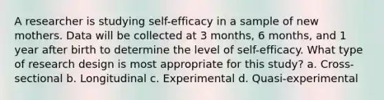 A researcher is studying self-efficacy in a sample of new mothers. Data will be collected at 3 months, 6 months, and 1 year after birth to determine the level of self-efficacy. What type of research design is most appropriate for this study? a. Cross-sectional b. Longitudinal c. Experimental d. Quasi-experimental