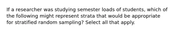 If a researcher was studying semester loads of students, which of the following might represent strata that would be appropriate for stratified random sampling? Select all that apply.