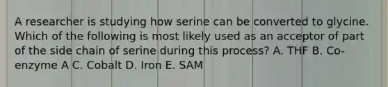 A researcher is studying how serine can be converted to glycine. Which of the following is most likely used as an acceptor of part of the side chain of serine during this process? A. THF B. Co-enzyme A C. Cobalt D. Iron E. SAM