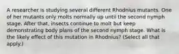 A researcher is studying several different Rhodnius mutants. One of her mutants only molts normally up until the second nymph stage. After that, insects continue to molt but keep demonstrating body plans of the second nymph stage. What is the likely effect of this mutation in Rhodnius? (Select all that apply.)