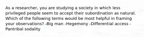 As a researcher, you are studying a society in which less privileged people seem to accept their subordination as natural. Which of the following terms would be most helpful in framing your observations? -Big man -Hegemony -Differential access -Pantribal sodality