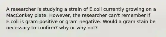 A researcher is studying a strain of E.coli currently growing on a MacConkey plate. However, the researcher can't remember if E.coli is gram-positive or gram-negative. Would a gram stain be necessary to confirm? why or why not?