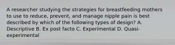 A researcher studying the strategies for breastfeeding mothers to use to reduce, prevent, and manage nipple pain is best described by which of the following types of design? A. Descriptive B. Ex post facto C. Experimental D. Quasi-experimental