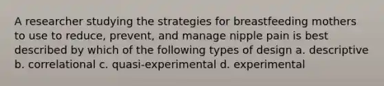 A researcher studying the strategies for breastfeeding mothers to use to reduce, prevent, and manage nipple pain is best described by which of the following types of design a. descriptive b. correlational c. quasi-experimental d. experimental