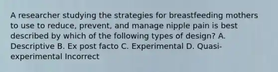 A researcher studying the strategies for breastfeeding mothers to use to reduce, prevent, and manage nipple pain is best described by which of the following types of design? A. Descriptive B. Ex post facto C. Experimental D. Quasi-experimental Incorrect