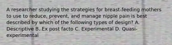 A researcher studying the strategies for breast-feeding mothers to use to reduce, prevent, and manage nipple pain is best described by which of the following types of design? A. Descriptive B. Ex post facto C. Experimental D. Quasi-experimental