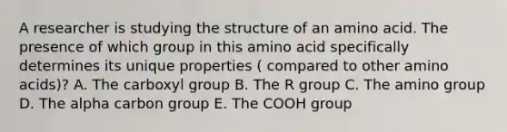 A researcher is studying the structure of an amino acid. The presence of which group in this amino acid specifically determines its unique properties ( compared to other amino acids)? A. The carboxyl group B. The R group C. The amino group D. The alpha carbon group E. The COOH group