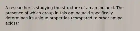 A researcher is studying the structure of an amino acid. The presence of which group in this amino acid specifically determines its unique properties (compared to other amino acids)?