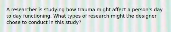 A researcher is studying how trauma might affect a person's day to day functioning. What types of research might the designer chose to conduct in this study?