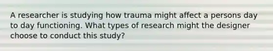 A researcher is studying how trauma might affect a persons day to day functioning. What types of research might the designer choose to conduct this study?