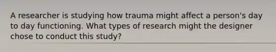 A researcher is studying how trauma might affect a person's day to day functioning. What types of research might the designer chose to conduct this study?