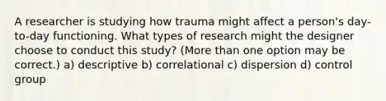 A researcher is studying how trauma might affect a person's day-to-day functioning. What types of research might the designer choose to conduct this study? (More than one option may be correct.) a) descriptive b) correlational c) dispersion d) control group