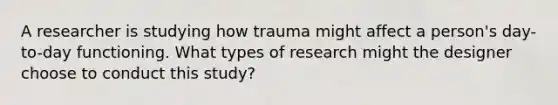 A researcher is studying how trauma might affect a person's day-to-day functioning. What types of research might the designer choose to conduct this study?