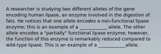 A researcher is studying two different alleles of the gene encoding human lipase, an enzyme involved in the digestion of fats. He notices that one allele encodes a non-functional lipase enzyme; this is an example of a ____________ allele. The other allele encodes a "partially" functional lipase enzyme; however, the function of this enzyme is remarkably reduced compared to wild-type lipase. This is an example of a ____________allele.