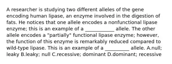 A researcher is studying two different alleles of the gene encoding human lipase, an enzyme involved in the digestion of fats. He notices that one allele encodes a nonfunctional lipase enzyme; this is an example of a ____________ allele. The other allele encodes a "partially" functional lipase enzyme; however, the function of this enzyme is remarkably reduced compared to wild-type lipase. This is an example of a __________ allele. A.null; leaky B.leaky; null C.recessive; dominant D.dominant; recessive