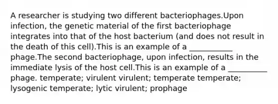 A researcher is studying two different bacteriophages.Upon infection, the genetic material of the first bacteriophage integrates into that of the host bacterium (and does not result in the death of this cell).This is an example of a ___________ phage.The second bacteriophage, upon infection, results in the immediate lysis of the host cell.This is an example of a __________ phage. temperate; virulent virulent; temperate temperate; lysogenic temperate; lytic virulent; prophage