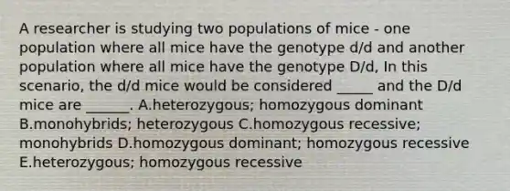 A researcher is studying two populations of mice - one population where all mice have the genotype d/d and another population where all mice have the genotype D/d, In this scenario, the d/d mice would be considered _____ and the D/d mice are ______. A.heterozygous; homozygous dominant B.monohybrids; heterozygous C.homozygous recessive; monohybrids D.homozygous dominant; homozygous recessive E.heterozygous; homozygous recessive