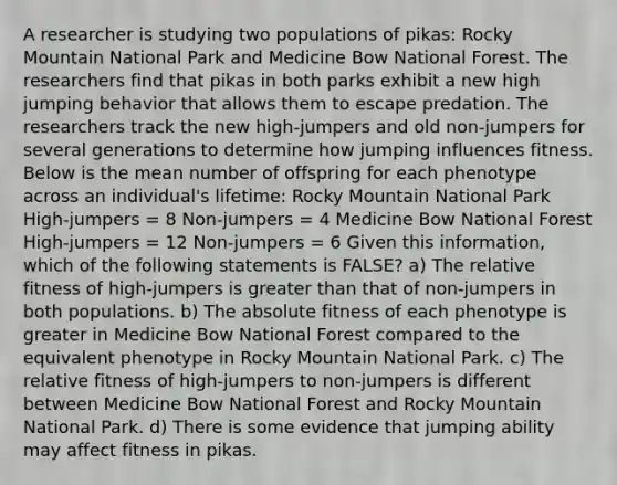 A researcher is studying two populations of pikas: Rocky Mountain National Park and Medicine Bow National Forest. The researchers find that pikas in both parks exhibit a new high jumping behavior that allows them to escape predation. The researchers track the new high-jumpers and old non-jumpers for several generations to determine how jumping influences fitness. Below is the mean number of offspring for each phenotype across an individual's lifetime: Rocky Mountain National Park High-jumpers = 8 Non-jumpers = 4 Medicine Bow National Forest High-jumpers = 12 Non-jumpers = 6 Given this information, which of the following statements is FALSE? a) The relative fitness of high-jumpers is greater than that of non-jumpers in both populations. b) The absolute fitness of each phenotype is greater in Medicine Bow National Forest compared to the equivalent phenotype in Rocky Mountain National Park. c) The relative fitness of high-jumpers to non-jumpers is different between Medicine Bow National Forest and Rocky Mountain National Park. d) There is some evidence that jumping ability may affect fitness in pikas.