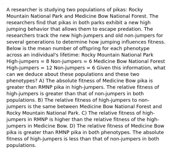 A researcher is studying two populations of pikas: Rocky Mountain National Park and Medicine Bow National Forest. The researchers find that pikas in both parks exhibit a new high jumping behavior that allows them to escape predation. The researchers track the new high-jumpers and old non-jumpers for several generations to determine how jumping influences fitness. Below is the mean number of offspring for each phenotype across an individual's lifetime: Rocky Mountain National Park High-jumpers = 8 Non-jumpers = 6 Medicine Bow National Forest High-jumpers = 12 Non-jumpers = 6 Given this information, what can we deduce about these populations and these two phenotypes? A) The absolute fitness of Medicine Bow pika is greater than RMNP pika in high-jumpers. The relative fitness of high-jumpers is greater than that of non-jumpers in both populations. B) The relative fitness of high-jumpers to non-jumpers is the same between Medicine Bow National Forest and Rocky Mountain National Park. C) The relative fitness of high-jumpers in RMNP is higher than the relative fitness of the high-jumpers in Medicine Bow. D) The relative fitness of Medicine Bow pika is greater than RMNP pika in both phenotypes. The absolute fitness of high-jumpers is less than that of non-jumpers in both populations.