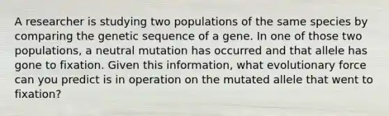 A researcher is studying two populations of the same species by comparing the genetic sequence of a gene. In one of those two populations, a neutral mutation has occurred and that allele has gone to fixation. Given this information, what evolutionary force can you predict is in operation on the mutated allele that went to fixation?