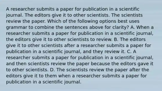 A researcher submits a paper for publication in a scientific journal. The editors give it to other scientists. The scientists review the paper. Which of the following options best uses grammar to combine the sentences above for clarity? A. When a researcher submits a paper for publication in a scientific journal, the editors give it to other scientists to review. B. The editors give it to other scientists after a researcher submits a paper for publication in a scientific journal, and they review it. C. A researcher submits a paper for publication in a scientific journal, and then scientists review the paper because the editors gave it to other scientists. D. The scientists review the paper after the editors give it to them when a researcher submits a paper for publication in a scientific journal.