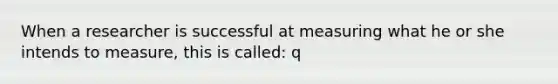 When a researcher is successful at measuring what he or she intends to measure, this is called: q