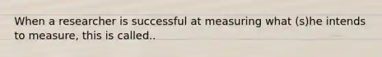When a researcher is successful at measuring what (s)he intends to measure, this is called..